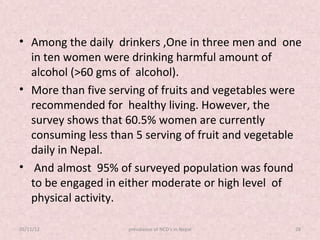 • Among the daily drinkers ,One in three men and one
  in ten women were drinking harmful amount of
  alcohol (>60 gms of alcohol).
• More than five serving of fruits and vegetables were
  recommended for healthy living. However, the
  survey shows that 60.5% women are currently
  consuming less than 5 serving of fruit and vegetable
  daily in Nepal.
• And almost 95% of surveyed population was found
  to be engaged in either moderate or high level of
  physical activity.

05/11/12            prevalance of NCD's in Nepal    28
 