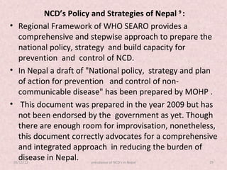 NCD’s Policy and Strategies of Nepal 9 :
• Regional Framework of WHO SEARO provides a
    comprehensive and stepwise approach to prepare the
    national policy, strategy and build capacity for
    prevention and control of NCD.
• In Nepal a draft of "National policy, strategy and plan
    of action for prevention and control of non-
    communicable disease" has been prepared by MOHP .
• This document was prepared in the year 2009 but has
    not been endorsed by the government as yet. Though
    there are enough room for improvisation, nonetheless,
    this document correctly advocates for a comprehensive
    and integrated approach in reducing the burden of
    disease in Nepal. prevalance of NCD's in Nepal
 05/11/12                                                29
 
