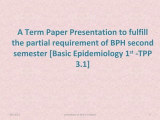 A Term Paper Presentation to fulfill
 the partial requirement of BPH second
  semester [Basic Epidemiology 1st -TPP
                   3.1]




05/11/12       prevalance of NCD's in Nepal   3
 
