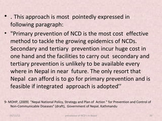 • . This approach is most pointedly expressed in
  following paragraph:
• "Primary prevention of NCD is the most cost effective
  method to tackle the growing epidemics of NCDs.
  Secondary and tertiary prevention incur huge cost in
  one hand and the facilities to carry out secondary and
  tertiary prevention is unlikely to be available every
  where in Nepal in near future. The only resort that
  Nepal can afford is to go for primary prevention and is
  feasible if integrated approach is adopted’’

9- MOHP, (2009) "Nepal National Policy, Strategy and Plan of Action " for Prevention and Control of
    Non-Communicable Diseases" (draft), Government of Nepal. Kathmandu

   05/11/12                              prevalance of NCD's in Nepal                             30
 