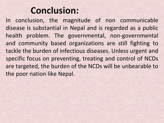 Conclusion:
In conclusion, the magnitude of non communicable
disease is substantial in Nepal and is regarded as a public
health problem. The governmental, non-governmental
and community based organizations are still fighting to
tackle the burden of infectious diseases. Unless urgent and
specific focus on preventing, treating and control of NCDs
are targeted, the burden of the NCDs will be unbearable to
the poor nation like Nepal.
 