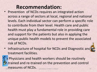 Recommendation:
• Prevention of NCDs requires an integrated action
    across a range of sectors at local, regional and national
    levels. Each individual sector can perform a specific role
    to contribute from their level. Health care and public
    health must play a fundamental role in providing care
    and support for the patients but also in applying the
    unique public health models to prevent the associated
    risk of NCDs.
• Infrastructure of hospital for NCDs and Diagnostic and
    treatment facilities.
• Physicians and health workers should be routinely
    trained and re-trained on the prevention and control
    measures of NCDs. prevalance of NCD's in Nepal
 05/11/12                                                   32
 