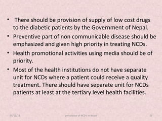 • There should be provision of supply of low cost drugs
  to the diabetic patients by the Government of Nepal.
• Preventive part of non communicable disease should be
  emphasized and given high priority in treating NCDs.
• Health promotional activities using media should be of
  priority.
• Most of the health institutions do not have separate
  unit for NCDs where a patient could receive a quality
  treatment. There should have separate unit for NCDs
  patients at least at the tertiary level health facilities.


 05/11/12              prevalance of NCD's in Nepal      33
 