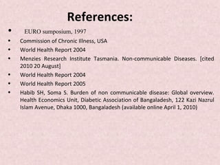 References:
•    EURO sumposium, 1997
•   Commission of Chronic Illness, USA
•   World Health Report 2004
•   Menzies Research Institute Tasmania. Non-communicable Diseases. [cited
    2010 20 August]
•   World Health Report 2004
•   World Health Report 2005
•   Habib SH, Soma S. Burden of non communicable disease: Global overview.
    Health Economics Unit, Diabetic Association of Bangaladesh, 122 Kazi Nazrul
    Islam Avenue, Dhaka 1000, Bangaladesh (available online April 1, 2010)
 