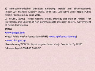 8) Non-communicable Diseases: Emerging Trends and Socio-economic
impact ,Dr. Mahesh Maskey MBBS, MPH, DSc. ,Executive Chair, Nepal Public
Health Foundation,17 Sept, 2010.
9) MOHP, (2009) "Nepal National Policy, Strategy and Plan of Action " for
Prevention and Control of Non-Communicable Diseases" (draft), Government
of Nepal. Kathmandu
Other:
•www.google.com
•Nepal Public Health Foundation (NPHF) (www.nphfoundation.org)
• www.nhrc.gov.np
•Prevalance of NCD’S in Nepal hospital based study. Conducted by NHRC.
• Annual Report 2064-65 & 66-67
 