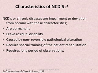 Charasteristics of NCD’S :2

NCD’s or chronic diseases are impairment or deviation
  from normal with these characteristics;
• Are permanent
• Leave residual disability
• Caused by non- reversible pathological alteration
• Require special training of the patient rehabilitation
• Requires long period of observations.



  05/11/12                       prevalance of NCD's in Nepal   5
2- Commission of Chronic Illness, USA.
 