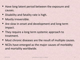  Have long latent period between the exposure and
  causes.
 Disability and fatality rate is high.
 Mostly irreversible.
 Are slow in onset and development and long term
  impact.
 They require a long term systemic approach to
  treatment.
 Most chronic diseases are the result of multiple causes.
 NCDs have emerged as the major causes of morbidity
  and mortality worldwide.

  05/11/12             prevalance of NCD's in Nepal      6
 