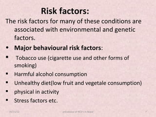 Risk factors:
The risk factors for many of these conditions are
   associated with environmental and genetic
   factors.
• Major behavioural risk factors:
 Tobacco use (cigarette use and other forms of
       smoking)
      Harmful alcohol consumption
      Unhealthy diet(low fruit and vegetale consumption)
      physical in activity
      Stress factors etc.
    05/11/12             prevalance of NCD's in Nepal       7
 