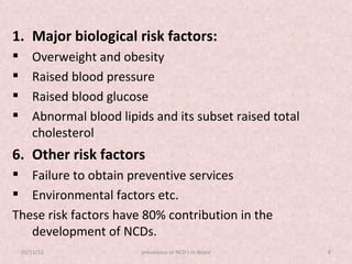 1. Major biological risk factors:
      Overweight and obesity
      Raised blood pressure
      Raised blood glucose
      Abnormal blood lipids and its subset raised total
       cholesterol
6. Other risk factors
 Failure to obtain preventive services
 Environmental factors etc.
These risk factors have 80% contribution in the
   development of NCDs.
    05/11/12               prevalance of NCD's in Nepal    8
 