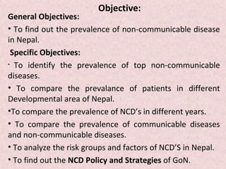 Objective:
General Objectives:
• To find out the prevalence of non-communicable disease
in Nepal.
 Specific Objectives:
• To identify the prevalence of top non-communicable

diseases.
• To compare the prevalance of patients in different
Developmental area of Nepal.
•To compare the prevalence of NCD’s in different years.
• To compare the prevalence of communicable diseases
and non-communicable diseases.
• To analyze the risk groups and factors of NCD’S in Nepal.
• To find out the NCD Policy and Strategies of GoN.
 