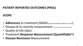 11
PATIENT-REPORTED OUTCOMES (PROs)
SCOPE
• Adherence to treatment (GMAS-general medication adherence scale)
• Disease & its severity measurement (for example PHQ-9 for Depression)
• Quality of Life (QoL)
• Treatment Response Measurement (Quantifiable*)
• Disease Remission Measurement
 