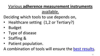 12
Various adherence measurement instruments
available.
Deciding which tools to use depends on,
• Healthcare setting (1,2 or Tertiary?)
• Budget
• Type of disease
• Staffing &
• Patient population.
A combination of tools will ensure the best results.
 