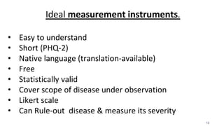 13
Ideal measurement instruments.
• Easy to understand
• Short (PHQ-2)
• Native language (translation-available)
• Free
• Statistically valid
• Cover scope of disease under observation
• Likert scale
• Can Rule-out disease & measure its severity
 