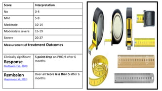 Score Interpretation
No 0-4
Mild 5-9
Moderate 10-14
Moderately severe 15-19
Severe 20-27
Measurement of treatment Outcomes
Clinically significant
Response
(Godhwani et al., 2020)
5 point drop on PHQ-9 after 6
months
Remission
(Angstman et al., 2012)
Over-all Score less than 5 after 6
months
 