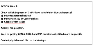 ACTION PLAN ?
Check Which Segment of GMAS is responsible for Non-Adherence?
1) Patients personal issues?
2) Poly pharmacy or Comorbidities
3) Cost relevant issues
Address his problem.
Keep on getting GMAS, PHQ-9 and VAS questionnaire filled more frequently.
Contact physician and discuss the strategy.
 