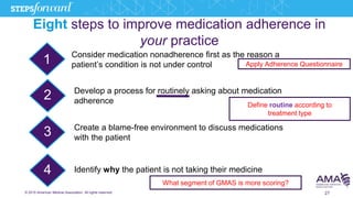 © 2015 American Medical Association. All rights reserved. 27
Eight steps to improve medication adherence in
your practice
1
2
3
4
Consider medication nonadherence first as the reason a
patient’s condition is not under control
Develop a process for routinely asking about medication
adherence
Create a blame-free environment to discuss medications
with the patient
Identify why the patient is not taking their medicine
Apply Adherence Questionnaire
Define routine according to
treatment type
What segment of GMAS is more scoring?
 