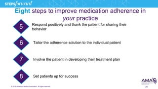 © 2015 American Medical Association. All rights reserved. 28
Eight steps to improve medication adherence in
your practice
5
6
8
Respond positively and thank the patient for sharing their
behavior
Tailor the adherence solution to the individual patient
Involve the patient in developing their treatment plan
Set patients up for success
7
 