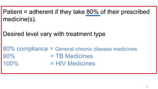 Patient = adherent if they take 80% of their prescribed
medicine(s).
Desired level vary with treatment type
80% compliance = General chronic disease medicines
90% = TB Medicines
100% = HIV Medicines
3
 
