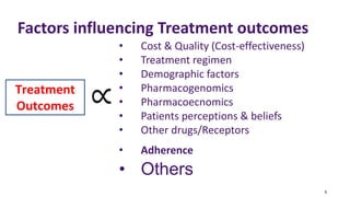 4
Factors influencing Treatment outcomes
• Cost & Quality (Cost-effectiveness)
• Treatment regimen
• Demographic factors
• Pharmacogenomics
• Pharmacoecnomics
• Patients perceptions & beliefs
• Other drugs/Receptors
• Adherence
• Others
Treatment
Outcomes
 