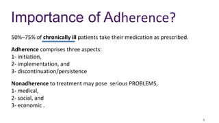5
Importance of Adherence?
50%–75% of chronically ill patients take their medication as prescribed.
Adherence comprises three aspects:
1- initiation,
2- implementation, and
3- discontinuation/persistence
Nonadherence to treatment may pose serious PROBLEMS,
1- medical,
2- social, and
3- economic .
 