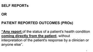 9
SELF REPORTs
OR
PATIENT REPORTED OUTCOMES (PROs)
“Any report of the status of a patient's health condition
coming directly from the patient, without
interpretation of the patient's response by a clinician or
anyone else”.
 
