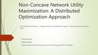 Non-Concave Network Utility
Maximization: A Distributed
Optimization Approach
Presented By:
Wasif Hafeez
National University of Science and Technology (NUST), Pakistan
By: Mahmoud Ashour∗, Jingyao Wang†, Constantino Lagoa∗, Necdet Aybat‡ and Hao
Che
 