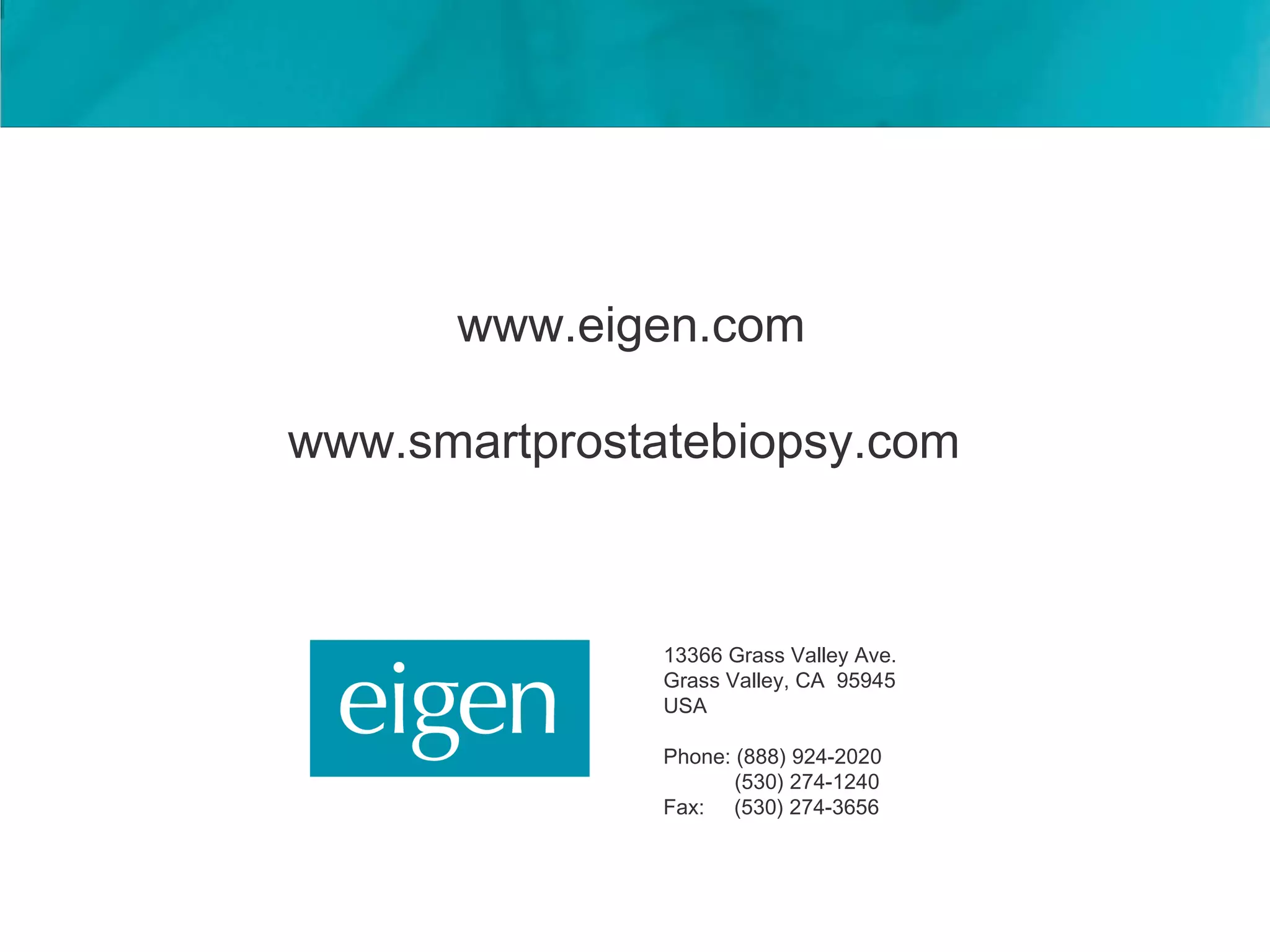 www.eigen.com

www.smartprostatebiopsy.com



               13366 Grass Valley Ave.
               Grass Valley, CA 95945
               USA

               Phone: (888) 924-2020
                      (530) 274-1240
               Fax: (530) 274-3656
 