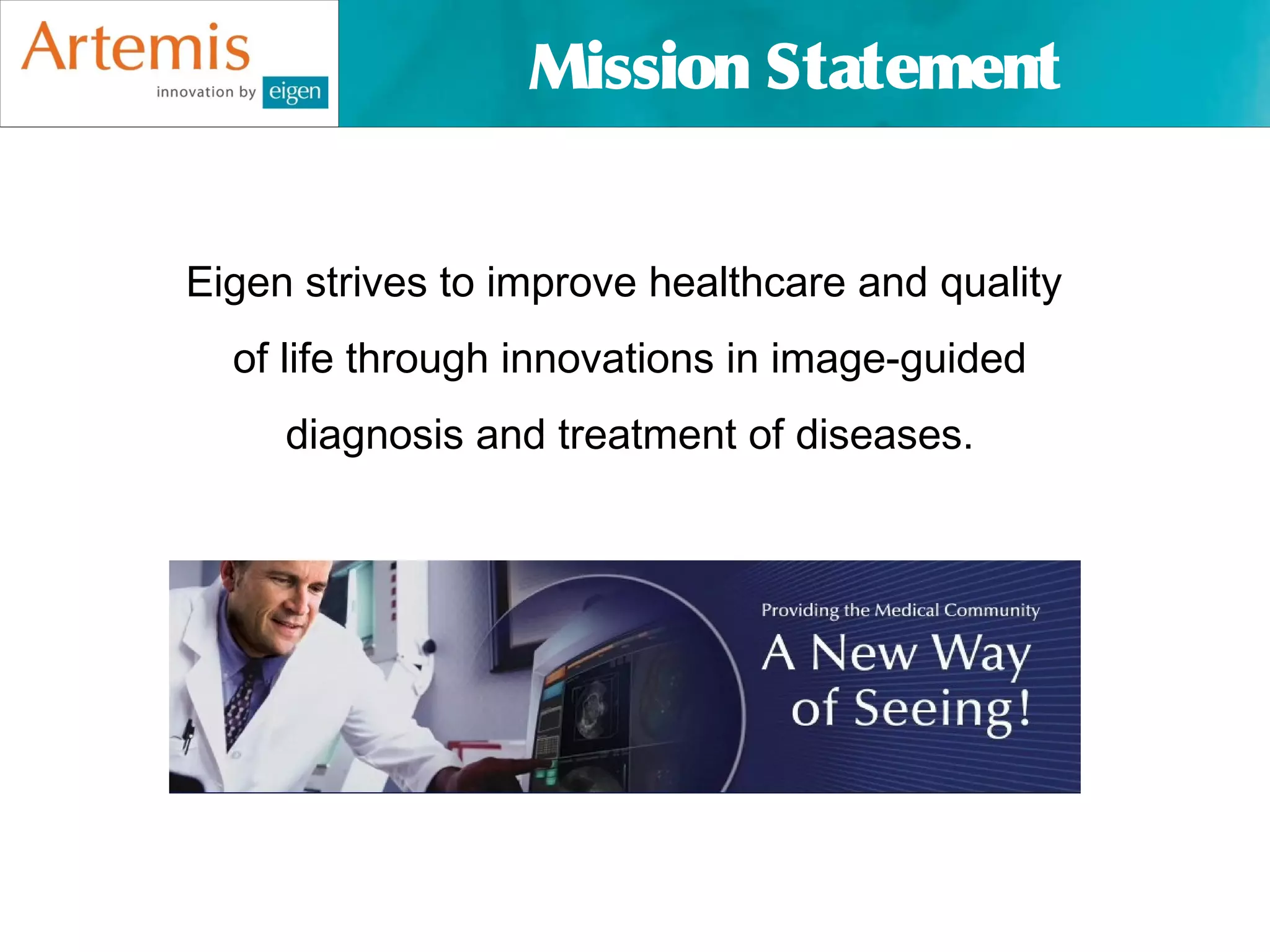 Mission Statement


Eigen strives to improve healthcare and quality
  of life through innovations in image-guided
     diagnosis and treatment of diseases.
 
