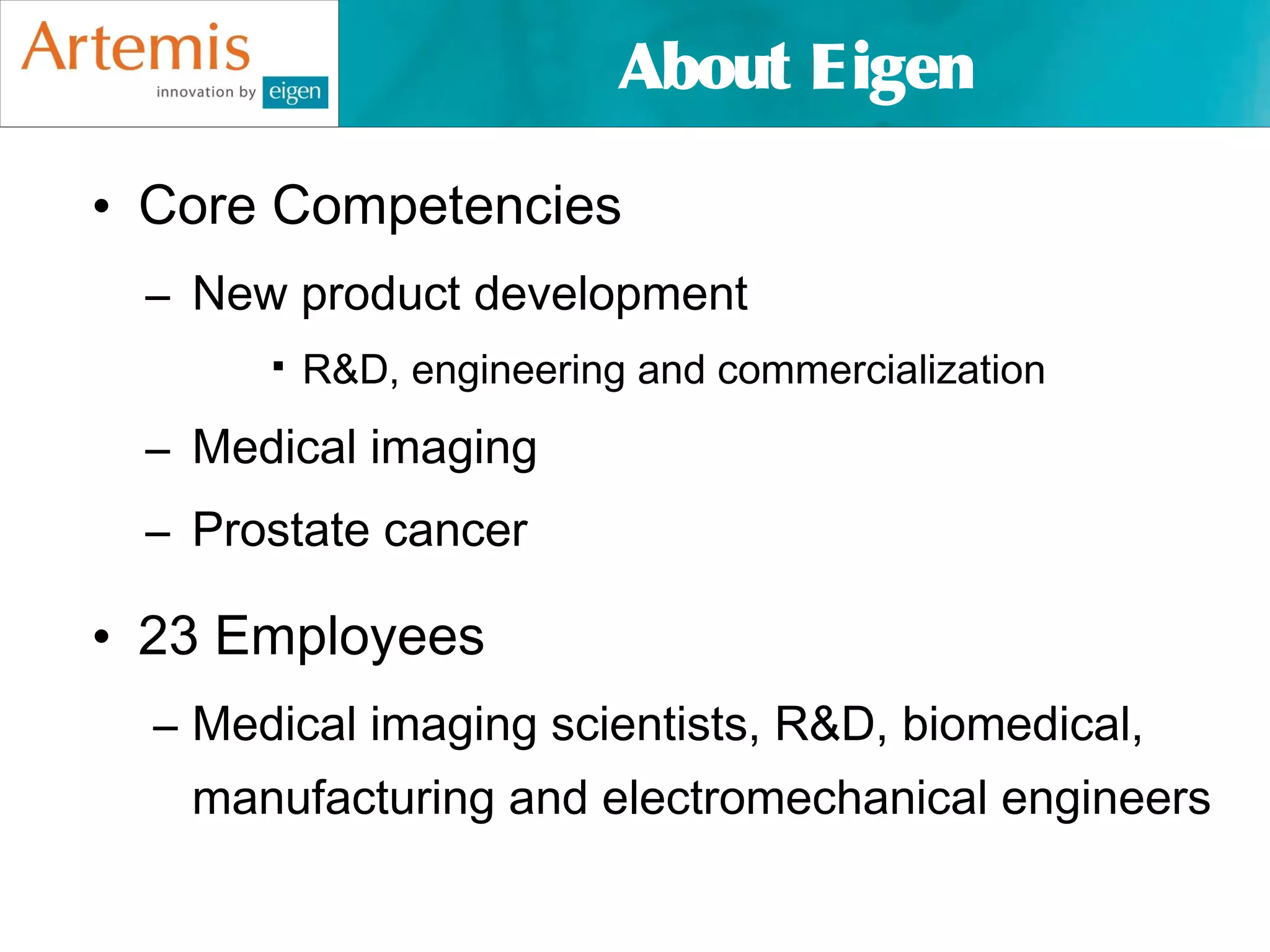 About Eigen

• Core Competencies
 – New product development
          R&D, engineering and commercialization
 – Medical imaging
 – Prostate cancer

• 23 Employees
  – Medical imaging scientists, R&D, biomedical,
   manufacturing and electromechanical engineers
 