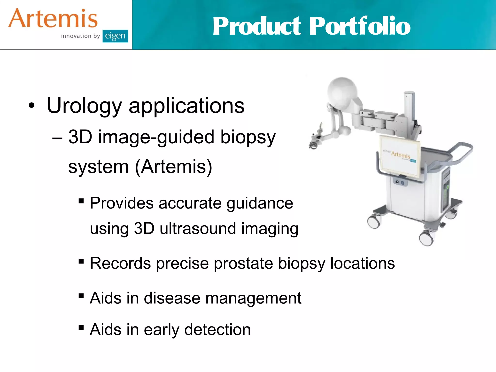 Product Portfolio


• Urology applications
  – 3D image-guided biopsy
    system (Artemis)
      Provides accurate guidance
      using 3D ultrasound imaging

      Records precise prostate biopsy locations

      Aids in disease management
      Aids in early detection
 