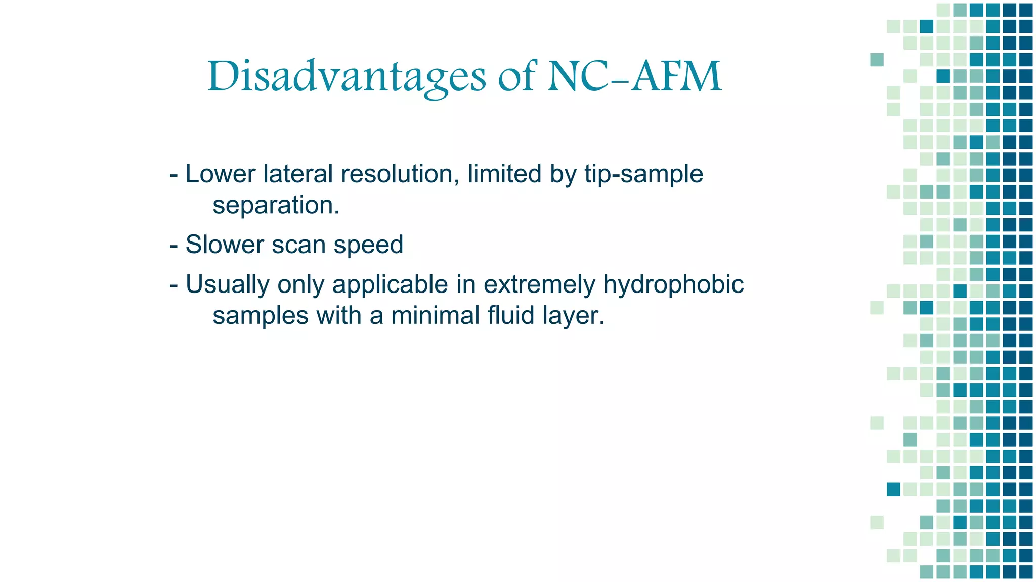 Disadvantages of NC-AFM
- Lower lateral resolution, limited by tip-sample
separation.
- Slower scan speed
- Usually only applicable in extremely hydrophobic
samples with a minimal fluid layer.
 