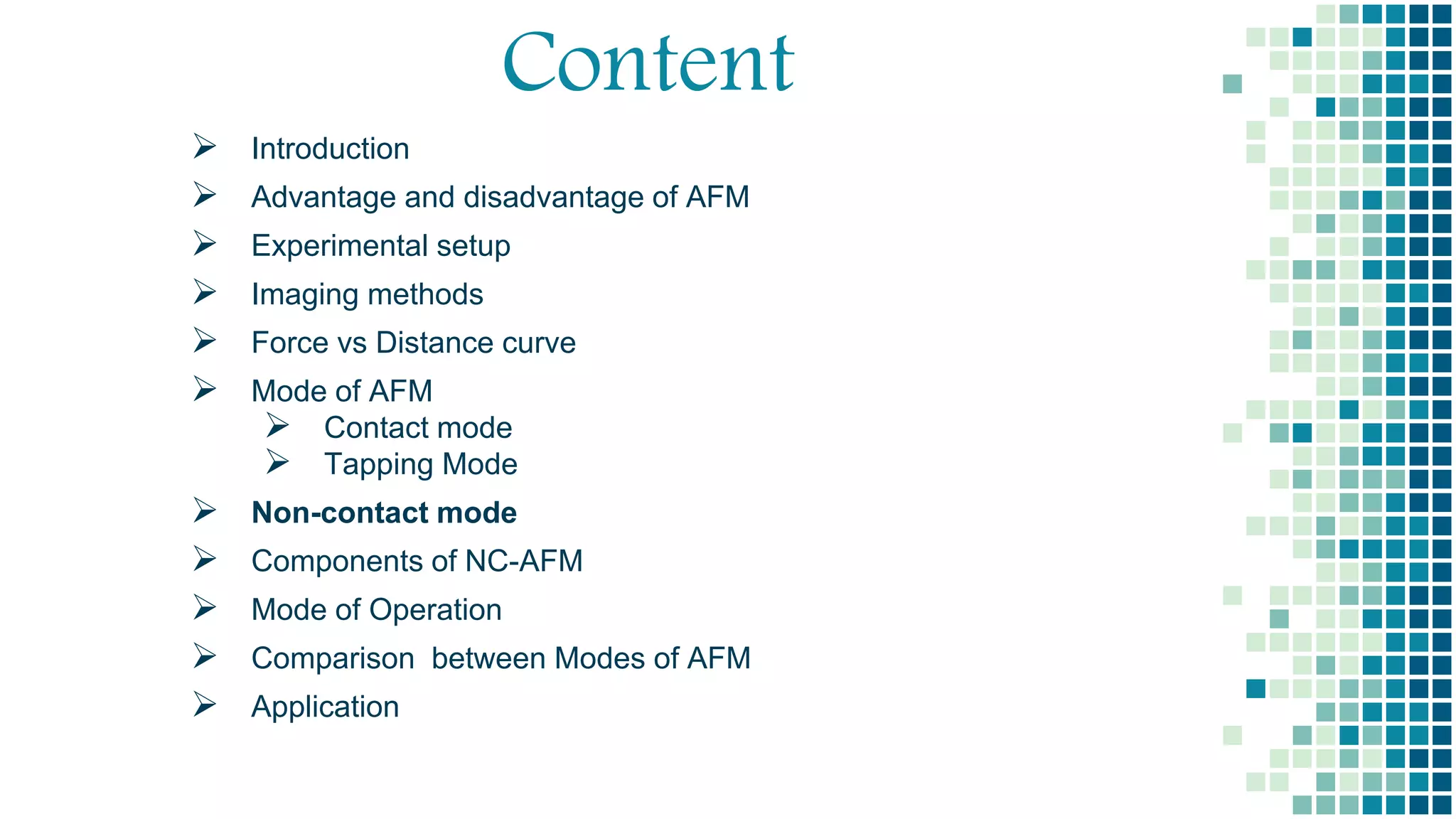 Content
 Introduction
 Advantage and disadvantage of AFM
 Experimental setup
 Imaging methods
 Force vs Distance curve
 Mode of AFM
 Contact mode
 Tapping Mode
 Non-contact mode
 Components of NC-AFM
 Mode of Operation
 Comparison between Modes of AFM
 Application
 