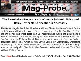 The	
  Bartol	
  Mag-­‐Probe	
  is	
  a	
  Non-­‐Contact	
  Solenoid	
  Valve	
  and	
  
Relay	
  Tester	
  No	
  Connec<on	
  is	
  Necessary	
  	
  
The Bartol Mag-Probe Solenoid Valve and Relay Tester is a Non-Contact Device
that Eliminates Having to make a Direct Connection. You Do Not Have To Turn
the Off Power and Most Tests Can Be Accomplished While the Equipment is
Fully Operational. It is Not Necessary to Trace Wires or Use Schematics. You
Do Not Have to Make a Direct Connection so it makes it Easy to Reduce
Troubleshooting Time, which in turn Saves Dollars by Dramatically Increasing
Productivity. No More Need to Follow Schematics to Isolate the Terminal Strip.
You can Actually Go Directly to the Solenoid Valve and Conduct Your Test
Without Making Contact.
Order	
  Now	
  	
  BartolMagProbe.com	
  	
  -­‐	
  	
  Bob	
  Bartol	
  	
  (208)	
  321-­‐7566	
  	
  -­‐	
  	
  Fax	
  	
  (208)	
  378-­‐1282	
  
 