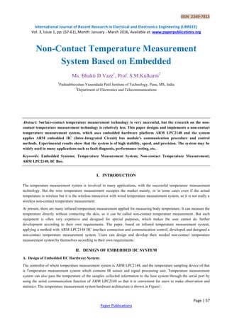 ISSN 2349-7815
International Journal of Recent Research in Electrical and Electronics Engineering (IJRREEE)
Vol. 3, Issue 1, pp: (57-61), Month: January - March 2016, Available at: www.paperpublications.org
Page | 57
Paper Publications
Non-Contact Temperature Measurement
System Based on Embedded
Ms. Bhakti D Vaze1
, Prof. S.M.Kulkarni2
1
Padmabhooshan Vasantdada Patil Institute of Technology, Pune, MS, India
2
Department of Electronics and Telecommunications
Abstract: Surface-contact temperature measurement technology is very successful, but the research on the non-
contact temperature measurement technology is relatively less. This paper designs and implements a non-contact
temperature measurement system, which uses embedded hardware platform ARM LPC2148 and the system
applies ARM embedded IIC (Inter-Integrated Circuit) bus module's communication procedure and control
methods. Experimental results show that the system is of high stability, speed, and precision. The system may be
widely used in many applications such as fault diagnosis, performance testing, etc.
Keywords: Embedded Systems; Temperature Measurement System; Non-contact Temperature Measurement;
ARM LPC2148; llC Bus.
I. INTRODUCTION
The temperature measurement system is involved in many applications, with the successful temperature measurement
technology. But the wire temperature measurement occupies the market mainly, or in some cases even if the actual
temperature is wireless but it is the wireless transceiver with wired temperature measurement system, so it is not really a
wireless non-contact temperature measurement.
At present, there are many infrared temperature measurement applied for measuring body temperature. It can measure the
temperature directly without contacting the skin, so it can be called non-contact temperature measurement. But such
equipment is often very expensive and designed for special purposes, which makes the user cannot do further
development according to their own requirements. The paper, based on infrared temperature measurement system,
applying a method with ARM LPC2148 IIC interface connection and communication control, developed and designed a
non-contact temperature measurement system. Users can design and develop their needed non-contact temperature
measurement system by themselves according to their own requirements.
II. DESIGN OF EMBEDDED IIC SYSTEM
A. Design of Embedded IIC Hardware System:
The controller of whole temperature measurement system is ARM LPC2148, and the temperature sampling device of that
is Temperature measurement system which contains IR sensor and signal processing unit. Temperature measurement
system can also pass the temperature of the samples collected information to the host system through the serial port by
using the serial communication function of ARM LPC2148 so that it is convenient for users to make observation and
statistics. The temperature measurement system hardware architecture is shown in Figure1.
 