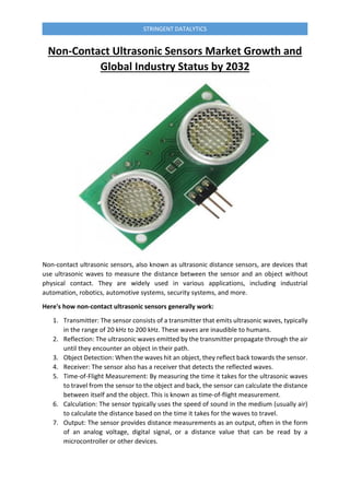 STRINGENT DATALYTICS
Non-Contact Ultrasonic Sensors Market Growth and
Global Industry Status by 2032
Non-contact ultrasonic sensors, also known as ultrasonic distance sensors, are devices that
use ultrasonic waves to measure the distance between the sensor and an object without
physical contact. They are widely used in various applications, including industrial
automation, robotics, automotive systems, security systems, and more.
Here's how non-contact ultrasonic sensors generally work:
1. Transmitter: The sensor consists of a transmitter that emits ultrasonic waves, typically
in the range of 20 kHz to 200 kHz. These waves are inaudible to humans.
2. Reflection: The ultrasonic waves emitted by the transmitter propagate through the air
until they encounter an object in their path.
3. Object Detection: When the waves hit an object, they reflect back towards the sensor.
4. Receiver: The sensor also has a receiver that detects the reflected waves.
5. Time-of-Flight Measurement: By measuring the time it takes for the ultrasonic waves
to travel from the sensor to the object and back, the sensor can calculate the distance
between itself and the object. This is known as time-of-flight measurement.
6. Calculation: The sensor typically uses the speed of sound in the medium (usually air)
to calculate the distance based on the time it takes for the waves to travel.
7. Output: The sensor provides distance measurements as an output, often in the form
of an analog voltage, digital signal, or a distance value that can be read by a
microcontroller or other devices.
 