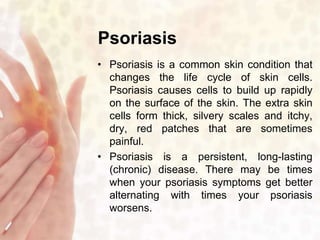 Psoriasis 
• Psoriasis is a common skin condition that 
changes the life cycle of skin cells. 
Psoriasis causes cells to build up rapidly 
on the surface of the skin. The extra skin 
cells form thick, silvery scales and itchy, 
dry, red patches that are sometimes 
painful. 
• Psoriasis is a persistent, long-lasting 
(chronic) disease. There may be times 
when your psoriasis symptoms get better 
alternating with times your psoriasis 
worsens. 
 
