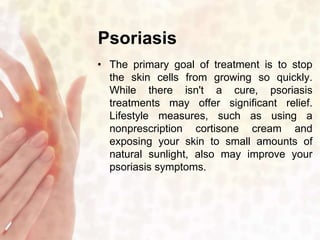 Psoriasis 
• The primary goal of treatment is to stop 
the skin cells from growing so quickly. 
While there isn't a cure, psoriasis 
treatments may offer significant relief. 
Lifestyle measures, such as using a 
nonprescription cortisone cream and 
exposing your skin to small amounts of 
natural sunlight, also may improve your 
psoriasis symptoms. 
 
