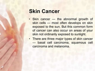 Skin Cancer 
• Skin cancer — the abnormal growth of 
skin cells — most often develops on skin 
exposed to the sun. But this common form 
of cancer can also occur on areas of your 
skin not ordinarily exposed to sunlight. 
• There are three major types of skin cancer 
— basal cell carcinoma, squamous cell 
carcinoma and melanoma. 
 