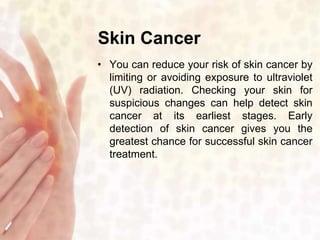 Skin Cancer 
• You can reduce your risk of skin cancer by 
limiting or avoiding exposure to ultraviolet 
(UV) radiation. Checking your skin for 
suspicious changes can help detect skin 
cancer at its earliest stages. Early 
detection of skin cancer gives you the 
greatest chance for successful skin cancer 
treatment. 
 