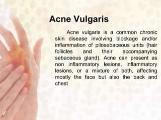 Acne Vulgaris 
Acne vulgaris is a common chronic 
skin disease involving blockage and/or 
inflammation of pilosebaceous units (hair 
follicles and their accompanying 
sebaceous gland). Acne can present as 
non inflammatory lesions, inflammatory 
lesions, or a mixture of both, affecting 
mostly the face but also the back and 
chest 
 