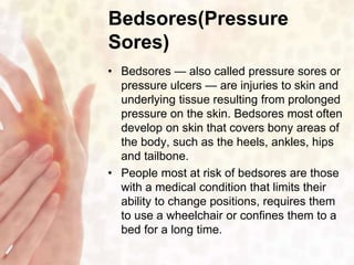 Bedsores(Pressure 
Sores) 
• Bedsores — also called pressure sores or 
pressure ulcers — are injuries to skin and 
underlying tissue resulting from prolonged 
pressure on the skin. Bedsores most often 
develop on skin that covers bony areas of 
the body, such as the heels, ankles, hips 
and tailbone. 
• People most at risk of bedsores are those 
with a medical condition that limits their 
ability to change positions, requires them 
to use a wheelchair or confines them to a 
bed for a long time. 
 