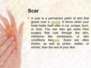Scar 
• A scar is a permanent patch of skin that 
grows over a wound. It forms when your 
body heals itself after a cut, scrape, burn, 
or sore. You can also get scars from 
surgery that cuts through the skin, 
infections like chickenpox, or skin 
conditions likeacne. Scars are often 
thicker, as well as pinker, redder, or 
shinier, than the rest of your skin. 
 