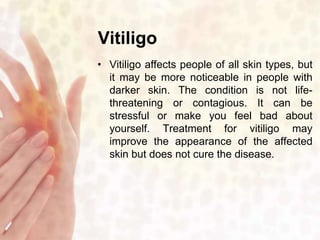Vitiligo 
• Vitiligo affects people of all skin types, but 
it may be more noticeable in people with 
darker skin. The condition is not life-threatening 
or contagious. It can be 
stressful or make you feel bad about 
yourself. Treatment for vitiligo may 
improve the appearance of the affected 
skin but does not cure the disease. 
 