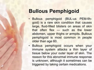 Bullous Pemphigoid 
• Bullous pemphigoid (BUL-us PEM-fih-goid) 
is a rare skin condition that causes 
large, fluid-filled blisters on areas of skin 
that often flex — such as the lower 
abdomen, upper thighs or armpits. Bullous 
pemphigoid is most common in people 
older than age 60. 
• Bullous pemphigoid occurs when your 
immune system attacks a thin layer of 
tissue below your outer layer of skin. The 
reason for this abnormal immune response 
is unknown, although it sometimes can be 
triggered by taking certain medications. 
 
