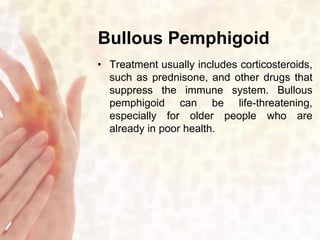 Bullous Pemphigoid 
• Treatment usually includes corticosteroids, 
such as prednisone, and other drugs that 
suppress the immune system. Bullous 
pemphigoid can be life-threatening, 
especially for older people who are 
already in poor health. 
 