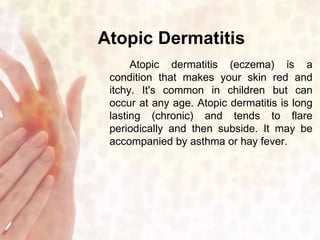 Atopic Dermatitis 
Atopic dermatitis (eczema) is a 
condition that makes your skin red and 
itchy. It's common in children but can 
occur at any age. Atopic dermatitis is long 
lasting (chronic) and tends to flare 
periodically and then subside. It may be 
accompanied by asthma or hay fever. 
 