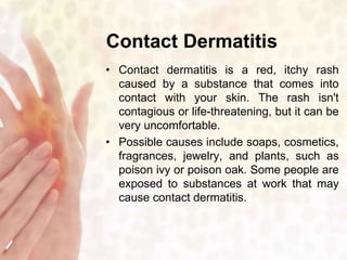 Contact Dermatitis 
• Contact dermatitis is a red, itchy rash 
caused by a substance that comes into 
contact with your skin. The rash isn't 
contagious or life-threatening, but it can be 
very uncomfortable. 
• Possible causes include soaps, cosmetics, 
fragrances, jewelry, and plants, such as 
poison ivy or poison oak. Some people are 
exposed to substances at work that may 
cause contact dermatitis. 
 