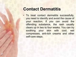 Contact Dermatitis 
• To treat contact dermatitis successfully, 
you need to identify and avoid the cause of 
your reaction. If you can avoid the 
offending substance, the rash usually 
clears up in two to four weeks. You can try 
soothing your skin with cool, wet 
compresses, anti-itch creams and other 
self-care steps. 
 