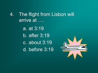 4. The flight from Lisbon will
arrive at ….
a. at 3:19
b. after 3:19
c. about 3:19
d. before 3:19
 