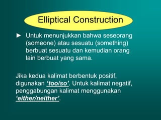 Elliptical Construction
► Untuk menunjukkan bahwa seseorang
(someone) atau sesuatu (something)
berbuat sesuatu dan kemudian orang
lain berbuat yang sama.
Jika kedua kalimat berbentuk positif,
digunakan ‘too/so’. Untuk kalimat negatif,
penggabungan kalimat menggunakan
‘either/neither’.
 
